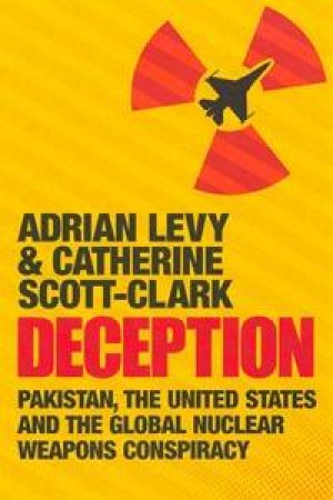 Deception: Pakistan, The United States And The Global Nuclear Weapons Conspiracy by Adrian Levy & Catherine Scott-Clark  