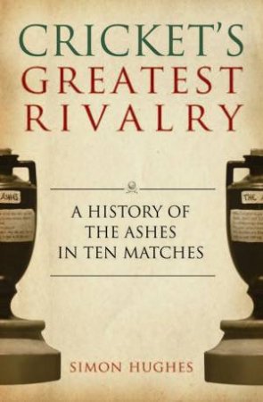 Cricket's Greatest Rivalry: A History of the Ashes in Ten Matches by Simon Hughes