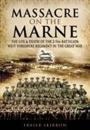 Massacre on the Marne: The Life & Death of the 2/5th Battalion West Yorkshire Regiment in the Great War by FRASER SKIRROW