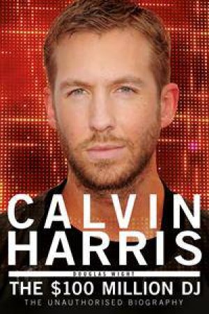 Calvin Harris: The $100 Million DJ by Douglas Wight