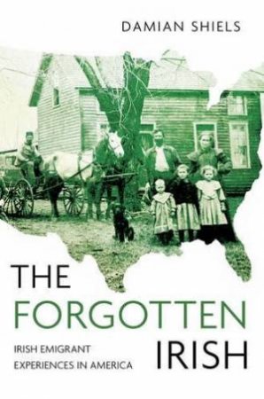 Forgotten Irish: Irish Emigrant Experience in America by DAMIAN SHIELS