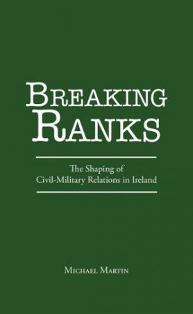 Breaking Ranks: The Shaping of Civil-Military Relations in Ireland by MICHAEL MARTIN