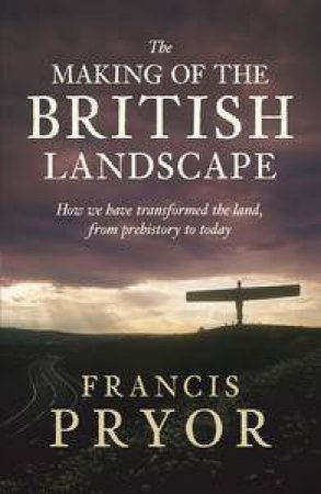 The Making of the British Landscape: How We Have Transformed the Land, from Prehistory to Today by Francis Pryor