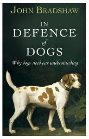 In Defence of Dogs: Why Dogs Need Our Understanding by John Bradshaw