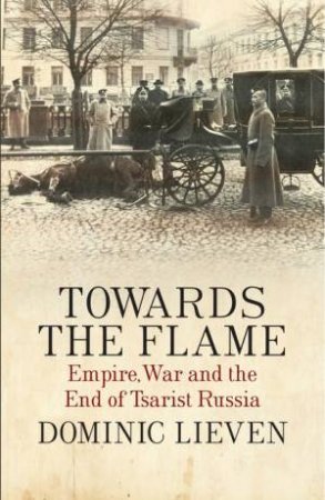 Towards the Flame: Empire, War and the End of Tsarist Russia by Dominic Lieven