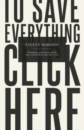To Save Everything, Click Here: Technology, Solutionism, and the Urge to Fix Problems that Don't Exist by Evgeny Morozov
