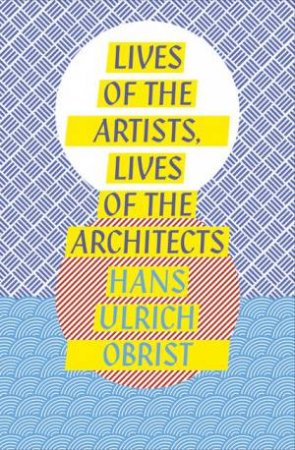 Lives of the Artists, Lives of the Architects by Hans Ulrich Obrist