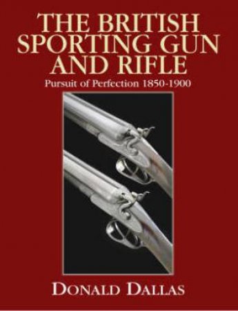 British Sporting Gun and Rifle, The: Pursuit of Perfection 1850 to 1900 by DALLAS DONALD