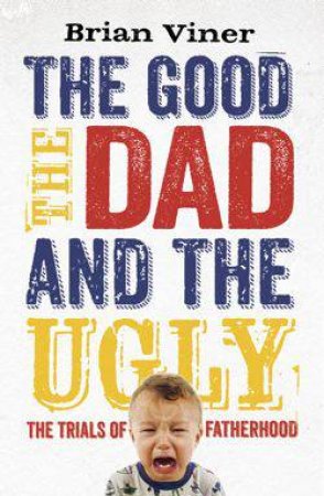 The Good, The Dad and the Ugly : The Trials of Fatherhood by Brian Viner