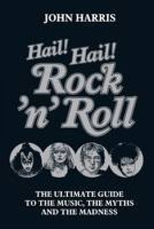 Hail! Hail! Rock'n'Roll: The Ultimate Guide to the Music, The Myths and the Madness by John Harris