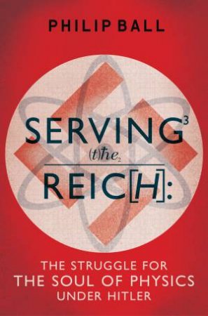 Serving the Reich The Struggle for the Soul of Physics under Hitler by Philip Ball