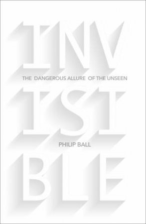 Invisible: The Dangerous Allure of the Unseen by Philip Ball