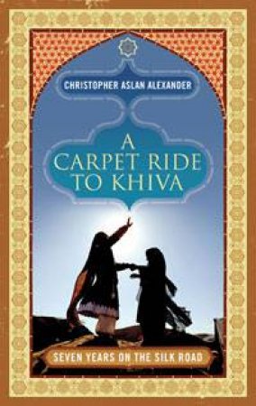 Carpet Ride to Khiva: Seven Years on The Silk Road by Christopher Aslan Alexander