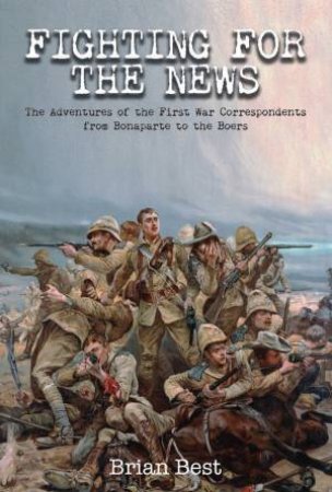 Fighting for the News: The Adventures of the First War Correspondents from Bonaparte to the Boers by BRIAN BEST