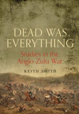 Dead Was Everything: Studies in the Anglo-Zulu War by SMITH KEITH