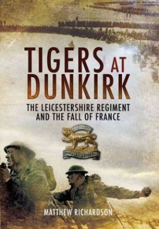 Tigers at Dunkirk: the Leicestershire Regiment and the Fall of France by RICHARDSON MATTHEW
