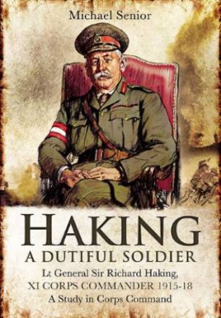 Haking: A Dutiful Soldier: Lt General Sir Richard Haking, XI Corps Commander 1915-18 by SENIOR MICHAEL