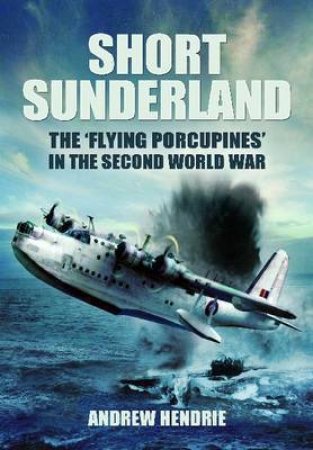 Short Sunderland: The 'Flying Porcupines' in the Second World War by HENDRIE ANDREW