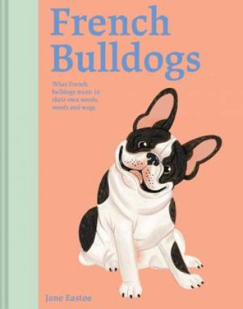 French Bulldogs: What French Bulldogs Want - In Their Own Words, Woofs and Wags by Jane Eastoe & Meredith Jensen