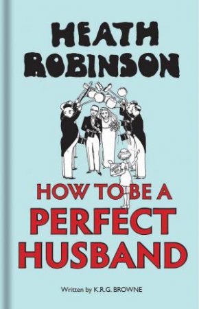 Heath Robinson: How To Be A Perfect Husband by W. Heath Robinson & K. R. G. Brown