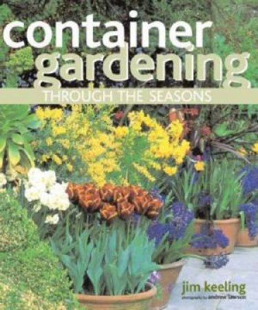 Container Gardening Through The Seasons: A Seasonal Guide To Designing And Planting Container Gardens by Jim Keeling