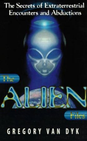 The Alien Files: The Secret of Extraterrestrial Encounters & Abductions by Gregory van Dyk