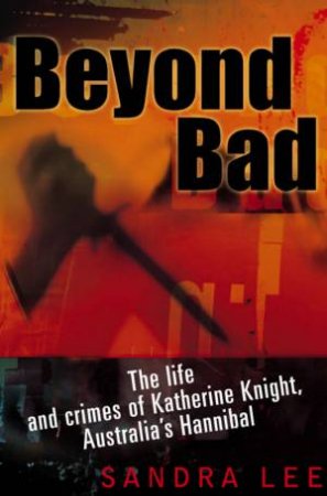 Beyond Bad: The Life And Crimes Of Katherine Knight, Australia's Hannibal by Sandra Lee