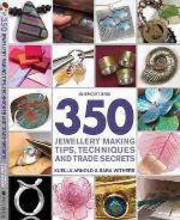 350 Jewellery Making Tips, Techniques and Trade Secrets by Sara Withers & Xuella Arnold