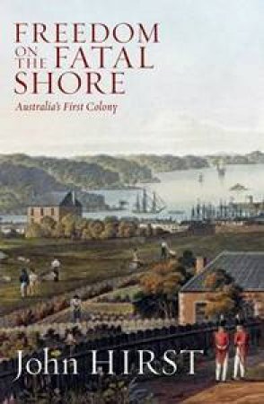 Freedom On The Fatal Shore: Australia's First Colony 1788-1884 by John Hirst