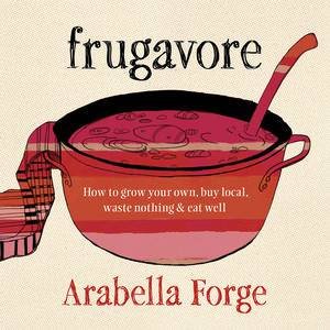 Frugavore: How To Grow Your Own, Buy Local, Waste Nothing And Eat Well by Arabella Forge