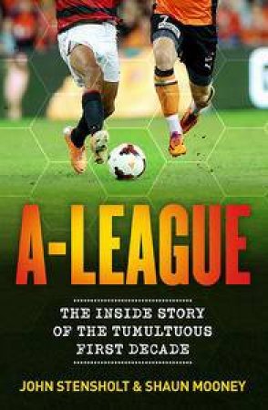 A-League: The Inside Story of the Tumultuous First Decade by John Stensholt