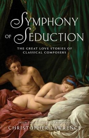 Symphony Of Seduction: The Great Love Stories Of Classical Composers by Christopher Lawrence