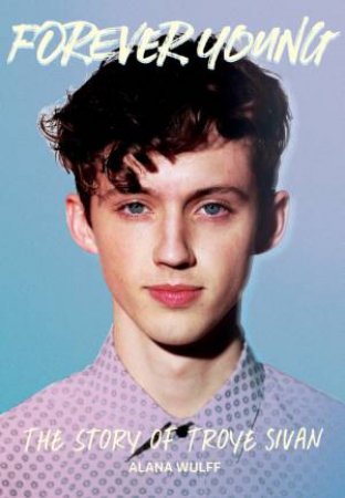 Forever Young: The Story Of Troye Sivan by Alana Wulff