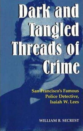 Dark & Tangled Threads of Crime: San Francisco's Famous Police Detective, Isaiah W. Lees by WILLIAM B. SECREST