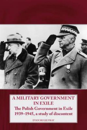 Military Government In Exile: The Polish Government in Exile 1939-1945, a Study of Discontent by EVAN MCGILVRAY