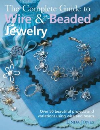The Complete Guide To Wire And Beaded Jewelry: Over 50 Beautiful Projects And Variations Using Wire And Beads by Linda Jones
