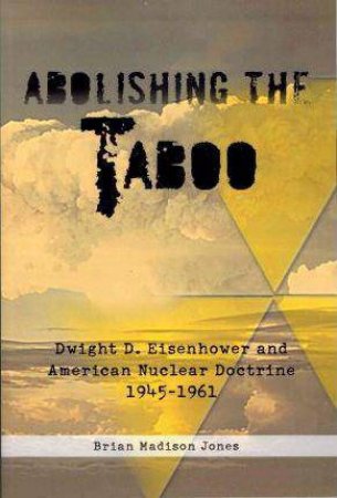 Abolishing The Taboo: Dwight D. Eisenhower and American Nuclear Doctrine, 1945-1961 by BRIAN MADISON JONES