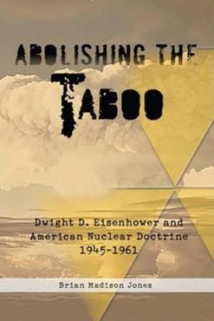 Abolishing the Taboo: Dwight D. Eisenhower and American Nuclear Doctrine, 1945-1961 by BRIAN MADISON JONES