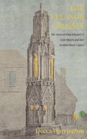The Eleanor Crosses: The Story Of King Edward I's Lost Queen And Her Architectural Legacy by Decca Warrington