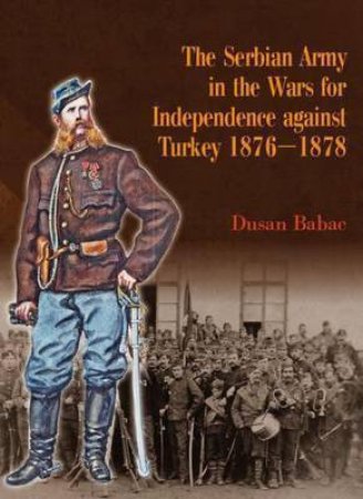 Serbian Army in the Wars for Independence Against Turkey 1876-1878 by DUSAN BABAC