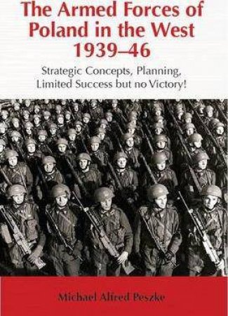 Armed Forces of Poland in the West 1939-46: Strategic Concepts, Planning, Limited Success but No Victory! by MICHAEL ALFRED PESZKE