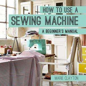 How to Use a Sewing Machine: A Beginner's Manual by Marie Clayton