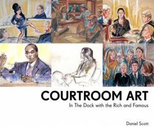 Courtroom Art: In the Dock with the Rich and Famous by Daniel Scott