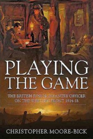 Playing the Game: The British Junior Infantry Officer on the Western Front 1914-1918 by CHRISTOPHER MOORE-BICK