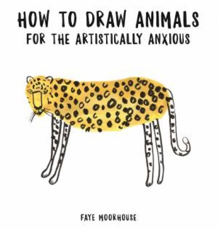 How To Draw Animals For The Artistically Anxious by Faye Moorhouse