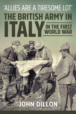 Allies are a Tiresome Lot: The British Army in Italy in the First World War by JOHN DILLON