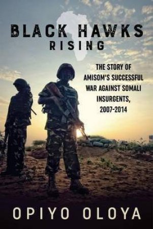 Black Hawks Rising: The Story of Amisom's Successful War Against Somali Insurgents, 2007-2014 by OPIYO OLOYA