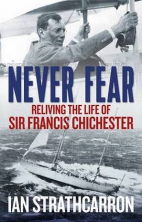 Never Fear: Reliving The Life Of Sir Francis Chichester by Ian Strathcarron
