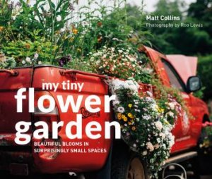 My Tiny Flower Garden: Beautiful Blooms In Surprisingly Small Places by Matt Collins & Roo Lewis