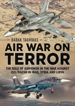 Air War on Terror: The Role of Airpower in the War Against Isil/Daesh in Iraq, Syria and Libya by BABAK TAGHVAEE